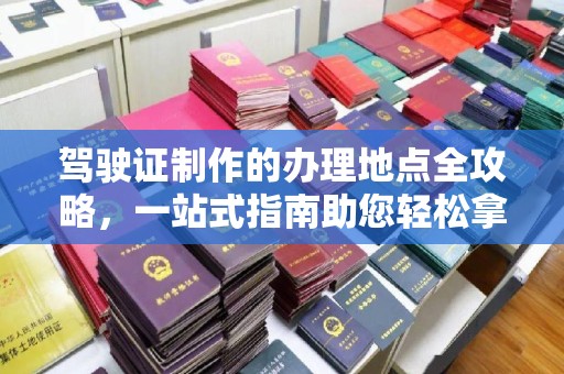 洛阳驾驶证制作的办理地点全攻略，一站式指南助您轻松拿证